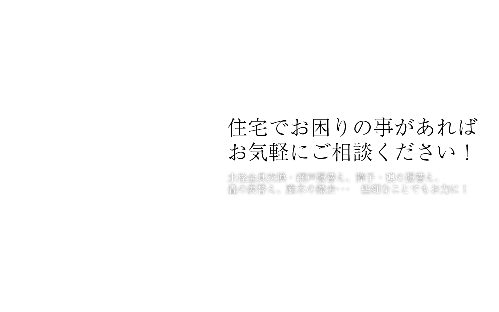 住宅でお困りの事があれば
お気軽にご相談ください！水栓金具交換・網戸張替え、障子・襖の張替え、畳の表替え、庭木の撤去･･･　些細なことでもお力に！