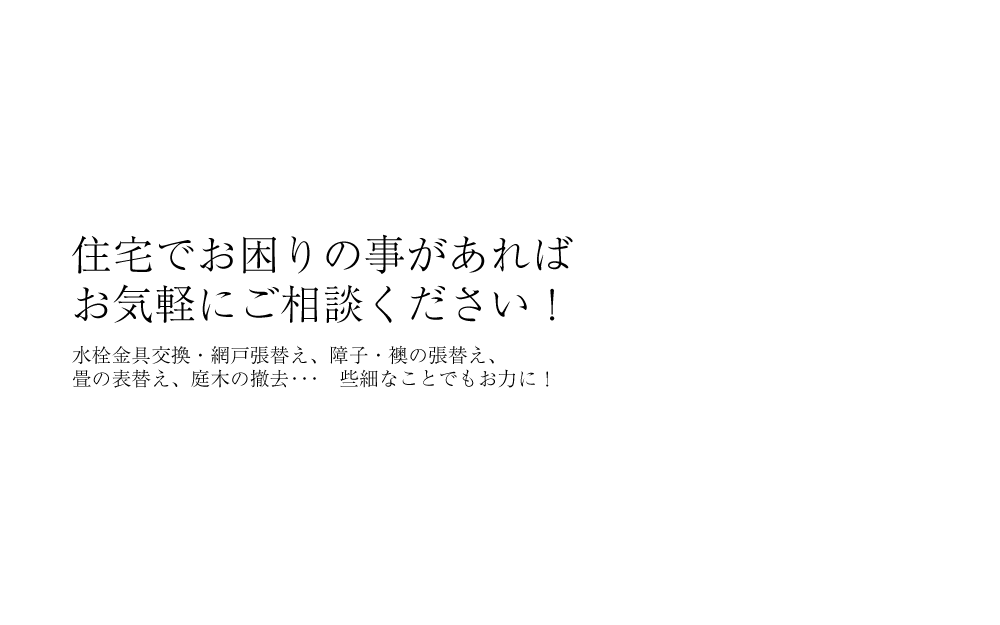 住宅でお困りの事があれば
お気軽にご相談ください！水栓金具交換・網戸張替え、障子・襖の張替え、畳の表替え、庭木の撤去･･･　些細なことでもお力に！